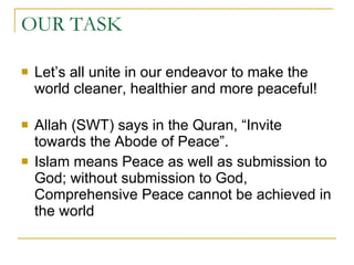 OUR TASK  Let’s all unite in our endeavor to make the world cleaner, healthier and more peaceful! Allah (SWT) says in the Quran, “Invite towards the Abode of Peace”.  Islam means Peace as well as submission to God; without submission to God, Comprehensive Peace cannot be achieved in the world  