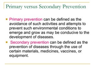 Primary versus Secondary Prevention  Primary prevention  can be defined as the avoidance of such activities and attempts to prevent such environmental conditions to emerge and grow as may be conducive to the development of diseases. Secondary prevention  can be defined as the prevention of diseases through the use of certain materials, medicines, vaccines, or equipment.  