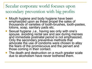 Secular corporate world focuses upon secondary prevention with big profits Mouth hygiene and body hygiene have been emphasized upon as these propel the sales of thousands of varieties of tooth-brushes, tooth-pastes, lotions, soap, sanitary pads etc. Sexual hygiene ,i.e., having sex only with one’s spouse, avoiding rectal sex and sex during menses and immediate postnatal period is not emphasized. Only the secondary preventive methods that advocate the use of condoms were chosen to allay the fears of the promiscuous and the pervert and those coming in their contact.  The death and destruction on a much greater scale due to alcoholism have never bothered them.  