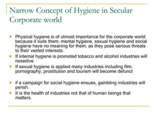 Narrow Concept of Hygiene in Secular Corporate world Physical hygiene is of utmost importance for the corporate world because it suits them; mental hygiene, sexual hygiene and social hygiene have no meaning for them, as they pose serious threats to their vested interests.  If internal hygiene is promoted tobacco and alcohol industries will nosedive  If sexual hygiene is applied many industries including film, pornography, prostitution and tourism will become defunct  if a campaign for social hygiene ensues, gambling industries will perish.  It is the health of industries not that of human beings that matters.  