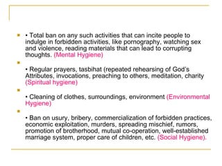 •  Total ban on any such activities that can incite people to indulge in forbidden activities, like pornography, watching sex and violence, reading materials that can lead to corrupting thoughts.  (Mental Hygiene) •  Regular prayers, tasbihat (repeated rehearsing of God’s Attributes, invocations, preaching to others, meditation, charity  (Spiritual hygiene) •  Cleaning of clothes, surroundings, environment  (Environmental Hygiene) •  Ban on usury, bribery, commercialization of forbidden practices, economic exploitation, murders, spreading mischief, rumors, promotion of brotherhood, mutual co-operation, well-established marriage system, proper care of children, etc.  (Social Hygiene). 