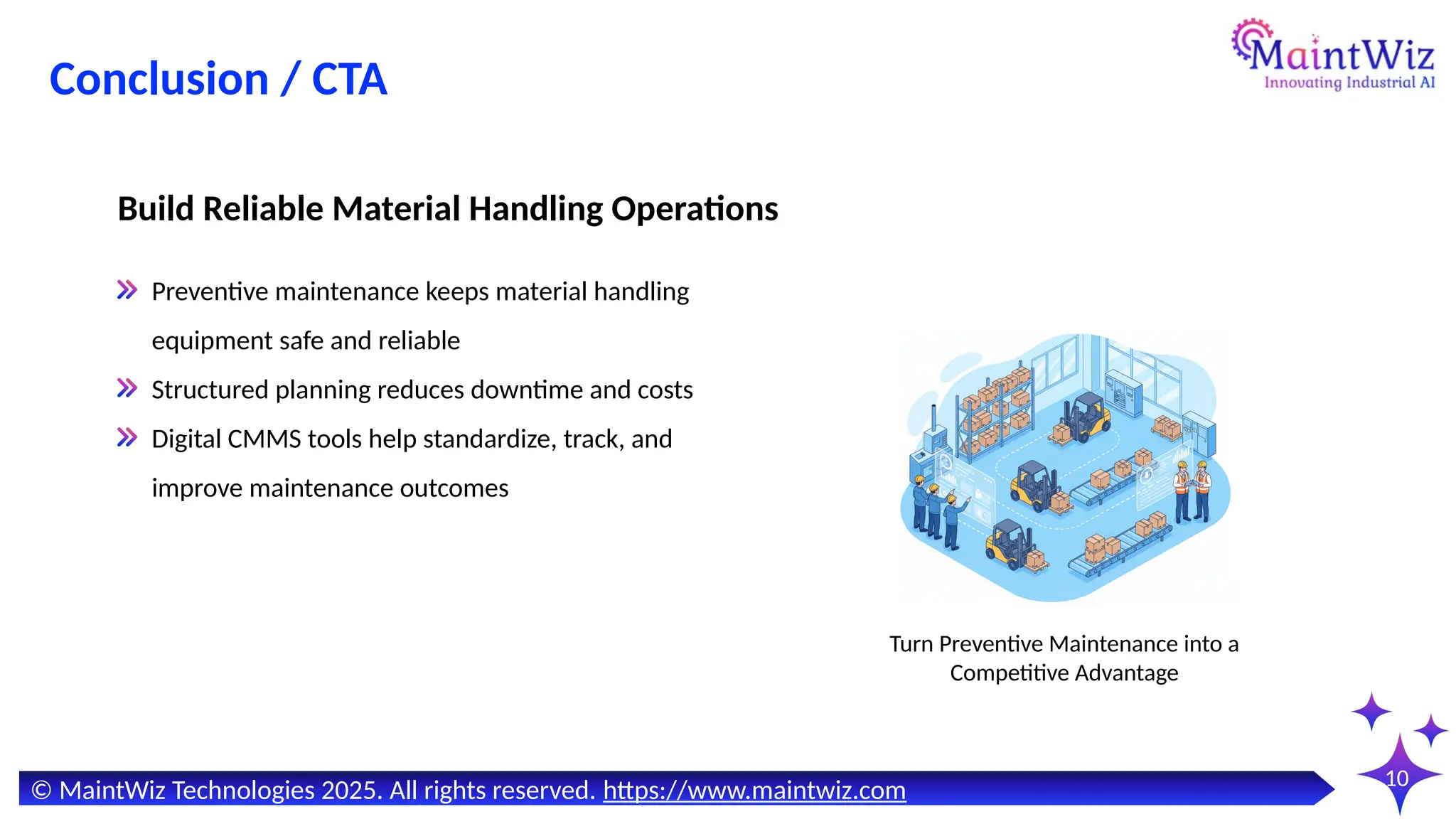 10
Preventive maintenance keeps material handling
equipment safe and reliable
Structured planning reduces downtime and costs
Digital CMMS tools help standardize, track, and
improve maintenance outcomes
Build Reliable Material Handling Operations
Turn Preventive Maintenance into a
Competitive Advantage
© MaintWiz Technologies 2025. All rights reserved. https://www.maintwiz.com
Conclusion / CTA
 