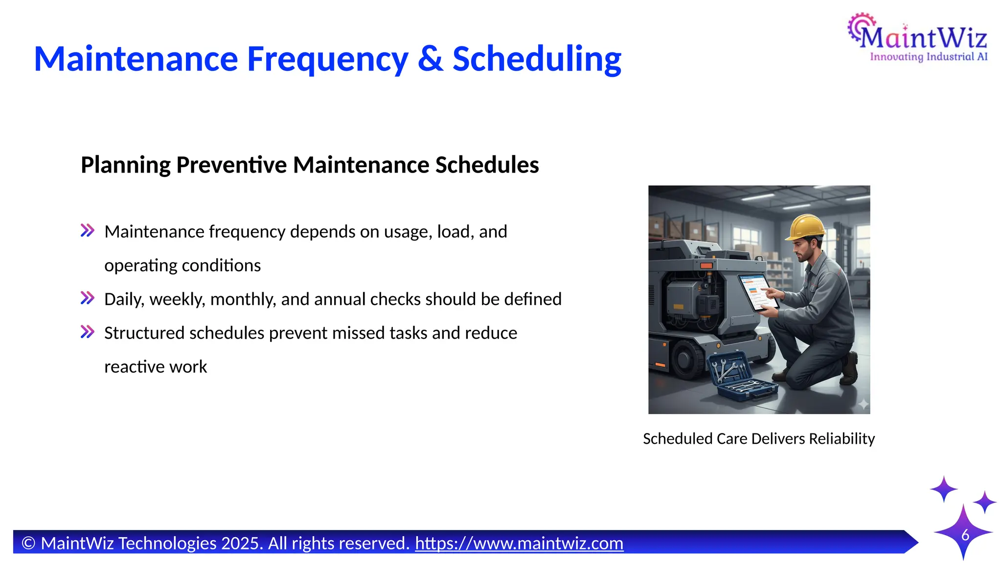 6
Maintenance Frequency & Scheduling
Scheduled Care Delivers Reliability
Maintenance frequency depends on usage, load, and
operating conditions
Daily, weekly, monthly, and annual checks should be defined
Structured schedules prevent missed tasks and reduce
reactive work
Planning Preventive Maintenance Schedules
© MaintWiz Technologies 2025. All rights reserved. https://www.maintwiz.com
 