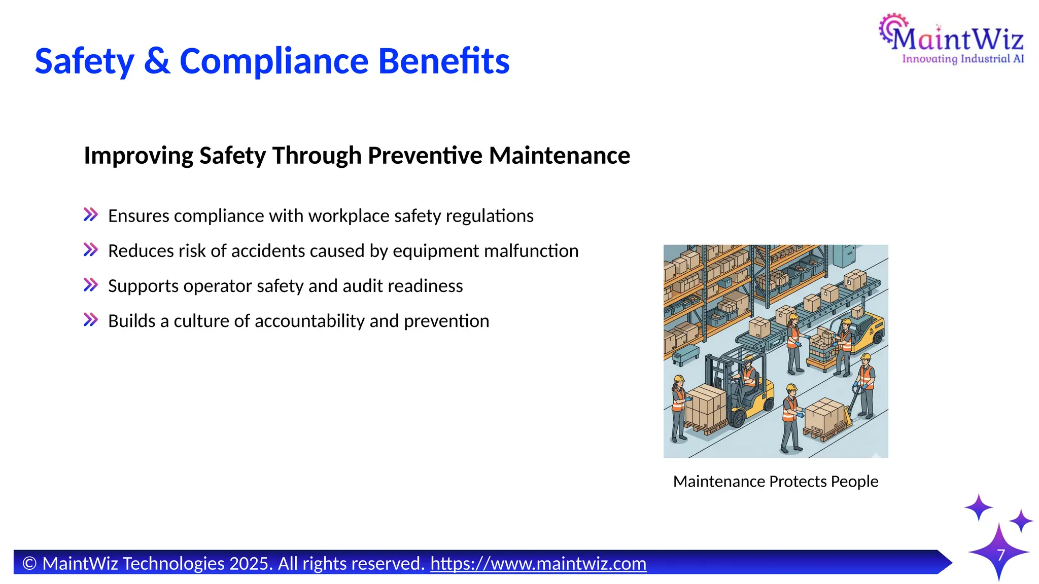 7
Safety & Compliance Benefits
Maintenance Protects People
Ensures compliance with workplace safety regulations
Reduces risk of accidents caused by equipment malfunction
Supports operator safety and audit readiness
Builds a culture of accountability and prevention
Improving Safety Through Preventive Maintenance
© MaintWiz Technologies 2025. All rights reserved. https://www.maintwiz.com
 