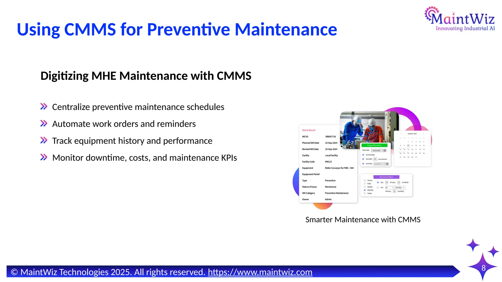 8
Using CMMS for Preventive Maintenance
Centralize preventive maintenance schedules
Automate work orders and reminders
Track equipment history and performance
Monitor downtime, costs, and maintenance KPIs
Digitizing MHE Maintenance with CMMS
Smarter Maintenance with CMMS
© MaintWiz Technologies 2025. All rights reserved. https://www.maintwiz.com
 