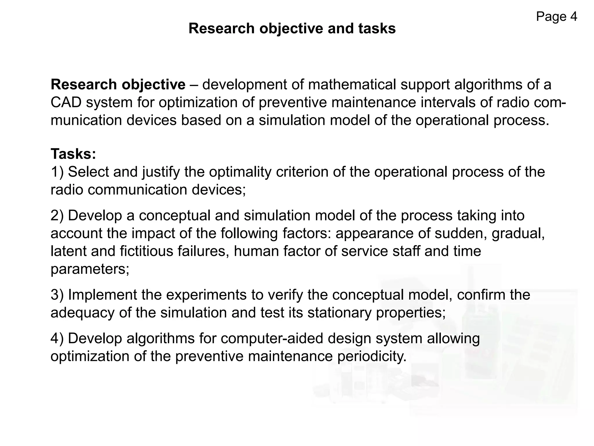 Research objective – development of mathematical support algorithms of a
CAD system for optimization of preventive maintenance intervals of radio com-
munication devices based on a simulation model of the operational process.
Page 4
Research objective and tasks
Tasks:
1) Select and justify the optimality criterion of the operational process of the
radio communication devices;
2) Develop a conceptual and simulation model of the process taking into
account the impact of the following factors: appearance of sudden, gradual,
latent and fictitious failures, human factor of service staff and time
parameters;
3) Implement the experiments to verify the conceptual model, confirm the
adequacy of the simulation and test its stationary properties;
4) Develop algorithms for computer-aided design system allowing
optimization of the preventive maintenance periodicity.
 