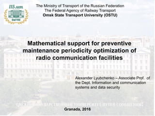 Mathematical support for preventive
maintenance periodicity optimization of
radio communication facilities
The Ministry of Transport of the Russian Federation
The Federal Agency of Railway Transport
Omsk State Transport University (OSTU)
Granada, 2016
Alexander Lyubchenko – Associate Prof. of
the Dept. Information and communication
systems and data security
 