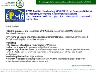 All rights reserved. No part of these slides can be reproduced, stocked or transmitted in no other form and through no other electronic, mechanic, or photocopy way, without the
approval of “Ana Aslan” International Academy of Aging®© “Ana Aslan” International Foundation ®© Brain Aging International Journal ®©.
EPMA has the coordinating MISSION of the European-Network
in Predictive, Preventive & Personalised Medicine.
The EPMA-Network is open for issue-related cooperation
worldwide.
(http://www.epmanet.eu)
Preventive, predictive and personalized medicine, Prof. Luiza Spiru, MD, PHD
EPMA Mission
• Raising awareness and recognition of 3P Medicine throughout all EU Member and
Associated countries;
• Providing up-to-date information and educational materials on Predictive & Personalised
Medicine and targeted preventive measures;
Promoting:
• the adequate allocation of resources for 3P Medicine;
• advanced programs for personalized patient treatment;
• high-quality research focused on predictive diagnostics and personalised patient treatment;
• standardisation of bio-analytical technologies for predictive pre-clinical and clinical
applications;
• multidisciplinary efforts in 3P Medicine;
• creation of Guidelines in European health care with the accentuated role of prediction,
prevention and personalised patient treatment
 