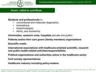 1
Preventive, predictive and personalized medicine, Prof. Luiza Spiru, MD, PHD
All rights reserved. No part of these slides can be reproduced, stocked or transmitted in no other form and through no other electronic, mechanic, or photocopy way, without the
approval of “Ana Aslan” International Academy of Aging®© “Ana Aslan” International Foundation ®© Brain Aging International Journal ®©.
Actors called to contribute
Students and professionals in:
• conventional and molecular diagnostics,
• biomedicine,
• biotechnologies,
• ethics, and economics
Universities, research units, hospitals (private and public)
Patients and/or their care givers (family members) organizations
Scientific media
International associations with healthcare-oriented scientific, research
and public health-related activities/responsibilities
Political organisations and authorities active in the healthcare sector
Civil society representatives
Healthcare industry including policy-makers.
 