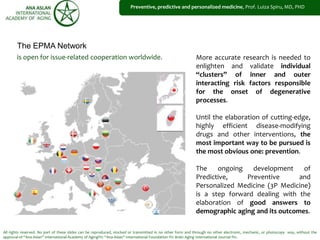 All rights reserved. No part of these slides can be reproduced, stocked or transmitted in no other form and through no other electronic, mechanic, or photocopy way, without the
approval of “Ana Aslan” International Academy of Aging®© “Ana Aslan” International Foundation ®© Brain Aging International Journal ®©.
Preventive, predictive and personalized medicine, Prof. Luiza Spiru, MD, PHD
is open for issue-related cooperation worldwide.
The EPMA Network
More accurate research is needed to
enlighten and validate individual
“clusters” of inner and outer
interacting risk factors responsible
for the onset of degenerative
processes.
Until the elaboration of cutting-edge,
highly efficient disease-modifying
drugs and other interventions, the
most important way to be pursued is
the most obvious one: prevention.
The ongoing development of
Predictive, Preventive and
Personalized Medicine (3P Medicine)
is a step forward dealing with the
elaboration of good answers to
demographic aging and its outcomes.
 