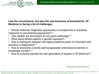 1
Preventive, predictive and personalized medicine, Prof. Luiza Spiru, MD, PHD
All rights reserved. No part of these slides can be reproduced, stocked or transmitted in no other form and through no other electronic, mechanic, or photocopy way, without the
approval of “Ana Aslan” International Academy of Aging®© “Ana Aslan” International Foundation ®© Brain Aging International Journal ®©.
Like the conventional, but also the new branches of biomedicine, 3P
Medicine is facing a lot of challenges:
• Should molecular diagnostic approaches to complement or substitute
measures to conventional approaches? *
• How reliable are biomarkers for any given pathology? *
• What about ethical aspects in genetic approach?
• How to distinguish between the highly predictive power of innovation and
quackery in diagnostics? *
• How to overcome currently well-recognizable (inter)national barriers in
knowledge transfer? *
• How to correctly educate the new generation of experts in 3P Medicine? *
(*http://www.epmanet.eu)
 