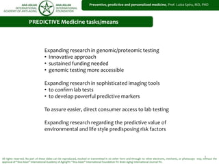 1
Preventive, predictive and personalized medicine, Prof. Luiza Spiru, MD, PHD
All rights reserved. No part of these slides can be reproduced, stocked or transmitted in no other form and through no other electronic, mechanic, or photocopy way, without the
approval of “Ana Aslan” International Academy of Aging®© “Ana Aslan” International Foundation ®© Brain Aging International Journal ®©.
PREDICTIVE Medicine tasks/means
Expanding research in genomic/proteomic testing
• Innovative approach
• sustained funding needed
• genomic testing more accessible
Expanding research in sophisticated imaging tools
• to confirm lab tests
• to develop powerful predictive markers
To assure easier, direct consumer access to lab testing
Expanding research regarding the predictive value of
environmental and life style predisposing risk factors
 
