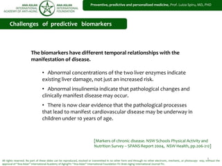 1
Preventive, predictive and personalized medicine, Prof. Luiza Spiru, MD, PHD
All rights reserved. No part of these slides can be reproduced, stocked or transmitted in no other form and through no other electronic, mechanic, or photocopy way, without the
approval of “Ana Aslan” International Academy of Aging®© “Ana Aslan” International Foundation ®© Brain Aging International Journal ®©.
Challenges of predictive biomarkers
The biomarkers have different temporal relationships with the
manifestation of disease.
• Abnormal concentrations of the two liver enzymes indicate
existing liver damage, not just an increased risk.
• Abnormal insulinemia indicate that pathological changes and
clinically manifest disease may occur.
• There is now clear evidence that the pathological processes
that lead to manifest cardiovascular disease may be underway in
children under 10 years of age.
[Markers of chronic disease. NSW Schools Physical Activity and
Nutrition Survey – SPANS Report 2004, NSW Health, pp.206-212]
 