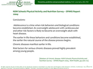 1
Preventive, predictive and personalized medicine, Prof. Luiza Spiru, MD, PHD
All rights reserved. No part of these slides can be reproduced, stocked or transmitted in no other form and through no other electronic, mechanic, or photocopy way, without the
approval of “Ana Aslan” International Academy of Aging®© “Ana Aslan” International Foundation ®© Brain Aging International Journal ®©.
NSW Schools Physical Activity and Nutrition Survey – SPANS Report
2004:
Conclusions:
Adolescence is a time when risk behaviors and biological conditions
become established. An overweight adolescent with cardiovascular
and other risk factors is likely to become an overweight adult with
heart disease.
The earlier in life these behaviors and conditions become established,
the earlier the natural course of the disease process begins.
Chronic diseases manifest earlier in life.
Risk factors for serious chronic diseases proved highly prevalent
among young people.
[Markers of chronic disease. NSW Schools Physical Activity and
Nutrition Survey – SPANS Report 2004, NSW Health, pp.206-212]
 