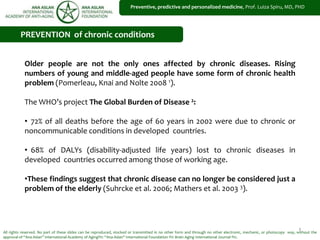 1
Preventive, predictive and personalized medicine, Prof. Luiza Spiru, MD, PHD
All rights reserved. No part of these slides can be reproduced, stocked or transmitted in no other form and through no other electronic, mechanic, or photocopy way, without the
approval of “Ana Aslan” International Academy of Aging®© “Ana Aslan” International Foundation ®© Brain Aging International Journal ®©.
PREVENTION of chronic conditions
Older people are not the only ones affected by chronic diseases. Rising
numbers of young and middle-aged people have some form of chronic health
problem (Pomerleau, Knai and Nolte 2008 1).
The WHO’s project The Global Burden of Disease 2:
• 72% of all deaths before the age of 60 years in 2002 were due to chronic or
noncommunicable conditions in developed countries.
• 68% of DALYs (disability-adjusted life years) lost to chronic diseases in
developed countries occurred among those of working age.
•These findings suggest that chronic disease can no longer be considered just a
problem of the elderly (Suhrcke et al. 2006; Mathers et al. 2003 3).
 
