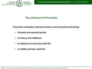 1
Preventive, predictive and personalized medicine, Prof. Luiza Spiru, MD, PHD
All rights reserved. No part of these slides can be reproduced, stocked or transmitted in no other form and through no other electronic, mechanic, or photocopy way, without the
approval of “Ana Aslan” International Academy of Aging®© “Ana Aslan” International Foundation ®© Brain Aging International Journal ®©.
Preventive evaluation and interventions must be performed during:
• Prenatal and neonatal period
• In infancy and childhood
• In adolescence and early adult life
• In middle and later adult life
The continuum of Prevention
 