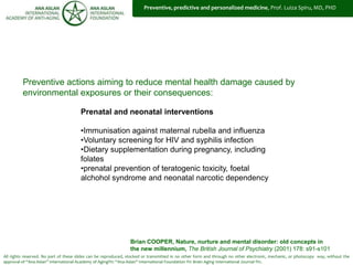 All rights reserved. No part of these slides can be reproduced, stocked or transmitted in no other form and through no other electronic, mechanic, or photocopy way, without the
approval of “Ana Aslan” International Academy of Aging®© “Ana Aslan” International Foundation ®© Brain Aging International Journal ®©.
Prenatal and neonatal interventions
•Immunisation against maternal rubella and influenza
•Voluntary screening for HIV and syphilis infection
•Dietary supplementation during pregnancy, including
folates
•prenatal prevention of teratogenic toxicity, foetal
alchohol syndrome and neonatal narcotic dependency
Brian COOPER, Nature, nurture and mental disorder: old concepts in
the new millennium, The British Journal of Psychiatry (2001) 178: s91-s101
Preventive actions aiming to reduce mental health damage caused by
environmental exposures or their consequences:
Nature, Nurture and Prevention
Preventive, predictive and personalized medicine, Prof. Luiza Spiru, MD, PHD
 