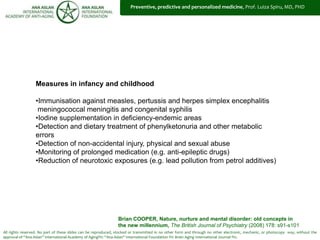 All rights reserved. No part of these slides can be reproduced, stocked or transmitted in no other form and through no other electronic, mechanic, or photocopy way, without the
approval of “Ana Aslan” International Academy of Aging®© “Ana Aslan” International Foundation ®© Brain Aging International Journal ®©.
Measures in infancy and childhood
•Immunisation against measles, pertussis and herpes simplex encephalitis
meningococcal meningitis and congenital syphilis
•Iodine supplementation in deficiency-endemic areas
•Detection and dietary treatment of phenylketonuria and other metabolic
errors
•Detection of non-accidental injury, physical and sexual abuse
•Monitoring of prolonged medication (e.g. anti-epileptic drugs)
•Reduction of neurotoxic exposures (e.g. lead pollution from petrol additives)
Brian COOPER, Nature, nurture and mental disorder: old concepts in
the new millennium, The British Journal of Psychiatry (2008) 178: s91-s101
Preventive, predictive and personalized medicine, Prof. Luiza Spiru, MD, PHD
 