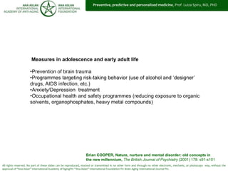 All rights reserved. No part of these slides can be reproduced, stocked or transmitted in no other form and through no other electronic, mechanic, or photocopy way, without the
approval of “Ana Aslan” International Academy of Aging®© “Ana Aslan” International Foundation ®© Brain Aging International Journal ®©.
Measures in adolescence and early adult life
•Prevention of brain trauma
•Programmes targeting risk-taking behavior (use of alcohol and ‘designer’
drugs, AIDS infection, etc.)
•Anxiety/Depression treatment
•Occupational health and safety programmes (reducing exposure to organic
solvents, organophosphates, heavy metal compounds)
Brian COOPER, Nature, nurture and mental disorder: old concepts in
the new millennium, The British Journal of Psychiatry (2001) 178: s91-s101
Preventive, predictive and personalized medicine, Prof. Luiza Spiru, MD, PHD
 