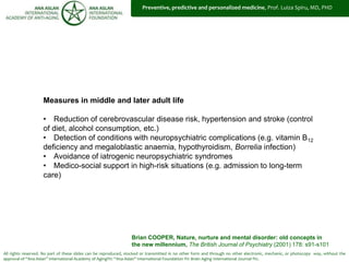 All rights reserved. No part of these slides can be reproduced, stocked or transmitted in no other form and through no other electronic, mechanic, or photocopy way, without the
approval of “Ana Aslan” International Academy of Aging®© “Ana Aslan” International Foundation ®© Brain Aging International Journal ®©.
Measures in middle and later adult life
• Reduction of cerebrovascular disease risk, hypertension and stroke (control
of diet, alcohol consumption, etc.)
• Detection of conditions with neuropsychiatric complications (e.g. vitamin B12
deficiency and megaloblastic anaemia, hypothyroidism, Borrelia infection)
• Avoidance of iatrogenic neuropsychiatric syndromes
• Medico-social support in high-risk situations (e.g. admission to long-term
care)
Brian COOPER, Nature, nurture and mental disorder: old concepts in
the new millennium, The British Journal of Psychiatry (2001) 178: s91-s101
Preventive, predictive and personalized medicine, Prof. Luiza Spiru, MD, PHD
 
