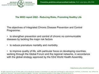 All rights reserved. No part of these slides can be reproduced, stocked or transmitted in no other form and through no other electronic, mechanic, or photocopy way, without the
approval of “Ana Aslan” International Academy of Aging®© “Ana Aslan” International Foundation ®© Brain Aging International Journal ®©.
The WHO report 2002 - Reducing Risks, Promoting Healthy Life
http://www.who.int/whr/2002/en/
The objectives of Integrated Chronic Disease Prevention and Control
Programme:
• to strengthen prevention and control of chronic no communicable
diseases by tackling the major risk factors
• to reduce premature mortality and morbidity
• to improve quality of life, with particular focus on developing countries,
working through the Global Forum and the regional networks, in accordance
with the global strategy approved by the 53rd World Health Assembly.
Preventive, predictive and personalized medicine, Prof. Luiza Spiru, MD, PHD
 