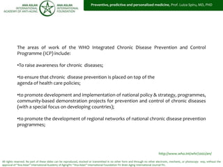All rights reserved. No part of these slides can be reproduced, stocked or transmitted in no other form and through no other electronic, mechanic, or photocopy way, without the
approval of “Ana Aslan” International Academy of Aging®© “Ana Aslan” International Foundation ®© Brain Aging International Journal ®©.
http://www.who.int/whr/2002/en/
The areas of work of the WHO Integrated Chronic Disease Prevention and Control
Programme (ICP) include:
•To raise awareness for chronic diseases;
•to ensure that chronic disease prevention is placed on top of the
agenda of health care policies;
•to promote development and implementation of national policy & strategy, programmes,
community-based demonstration projects for prevention and control of chronic diseases
(with a special focus on developing countries);
•to promote the development of regional networks of national chronic disease prevention
programmes;
Preventive, predictive and personalized medicine, Prof. Luiza Spiru, MD, PHD
 