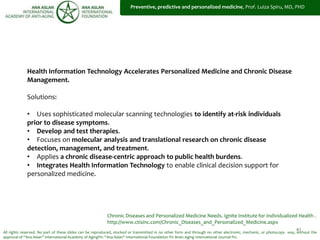 41
Health Information Technology Accelerates Personalized Medicine and Chronic Disease
Management.
Solutions:
• Uses sophisticated molecular scanning technologies to identify at-risk individuals
prior to disease symptoms.
• Develop and test therapies.
• Focuses on molecular analysis and translational research on chronic disease
detection, management, and treatment.
• Applies a chronic disease-centric approach to public health burdens.
• Integrates Health Information Technology to enable clinical decision support for
personalized medicine.
All rights reserved. No part of these slides can be reproduced, stocked or transmitted in no other form and through no other electronic, mechanic, or photocopy way, without the
approval of “Ana Aslan” International Academy of Aging®© “Ana Aslan” International Foundation ®© Brain Aging International Journal ®©.
Chronic Diseases and Personalized Medicine Needs. Ignite Institute for Individualized Health .
http://www.ctisinc.com/Chronic_Diseases_and_Personalized_Medicine.aspx
Preventive, predictive and personalized medicine, Prof. Luiza Spiru, MD, PHD
 