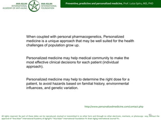 43
EPMA – ROMANIA - National Report 2009, Prof. Luiza Spiru, MD, PHD
When coupled with personal pharmacogenetics, Personalized
medicine is a unique approach that may be well suited for the health
challenges of population grow up.
Personalized medicine may help medical community to make the
most effective clinical decisions for each patient (individual
approach).
Personalized medicine may help to determine the right dose for a
patient, to avoid hazards based on familial history, environmental
influences, and genetic variation.
All rights reserved. No part of these slides can be reproduced, stocked or transmitted in no other form and through no other electronic, mechanic, or photocopy way, without the
approval of “Ana Aslan” International Academy of Aging®© “Ana Aslan” International Foundation ®© Brain Aging International Journal ®©.
http://www.personalizedmedicine.com/contact.php
Preventive, predictive and personalized medicine, Prof. Luiza Spiru, MD, PHD
 