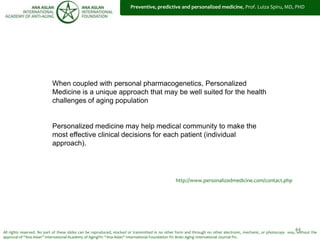 44
When coupled with personal pharmacogenetics, Personalized
Medicine is a unique approach that may be well suited for the health
challenges of aging population
Personalized medicine may help medical community to make the
most effective clinical decisions for each patient (individual
approach).
All rights reserved. No part of these slides can be reproduced, stocked or transmitted in no other form and through no other electronic, mechanic, or photocopy way, without the
approval of “Ana Aslan” International Academy of Aging®© “Ana Aslan” International Foundation ®© Brain Aging International Journal ®©.
http://www.personalizedmedicine.com/contact.php
Preventive, predictive and personalized medicine, Prof. Luiza Spiru, MD, PHD
 