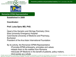 All rights reserved. No part of these slides can be reproduced, stocked or transmitted in no other form and through no other electronic, mechanic, or photocopy way, without the
approval of “Ana Aslan” International Academy of Aging®© “Ana Aslan” International Foundation ®© Brain Aging International Journal ®©.
Established in 2009
Coordinator:
Prof. Luiza Spiru MD, PhD.
,
Head of the Geriatric and Old Age Psichiatry Clinic
Elias University Emergency Hospital
Carol Davila University of Medicine and Pharmacy,
Bucharest
President of the Ana Aslan International Foundation
By its activity, the Romanian EPMA Representative
•Promotes EPMA philosophy, principles and values
•Adapts them to the realities from Romania
•Advocate 3P Medicine in the benefit of patients, policy makers,
•And society as a whole
Romanian EPMA Representative
Preventive, predictive and personalized medicine, Prof. Luiza Spiru, MD, PHD
 