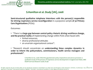 1
Preventive, predictive and personalized medicine, Prof. Luiza Spiru, MD, PHD
Semi-structured qualitative telephone interviews with the person(s) responsible
for driving respiratory service reconfiguration in a purposive sample of 30 Primary
Care Organizations (PCOs).
Outcomes:
• “There is a large gap between central policy rhetoric driving workforce change,
and the practical reality of implementing change within PCOs when faced with:
• limited resources,
• diverse professional attitudes
• an uncertain organizational context”.
• “Research should concentrate on understanding these complex dynamics in
order to inform the policymakers, commissioners, health service managers and
professionals”.
S.Hamilton et al., 2008. Mind the gap between policy imperatives and service provision: a
qualitative study of the process of respiratory service development in England and Wales. BMC
Health Services Research 2008, 8:248.
S.Hamilton et al. Study [UK], 2008
All rights reserved. No part of these slides can be reproduced, stocked or transmitted in no other form and through no other electronic, mechanic, or photocopy way, without the
approval of “Ana Aslan” International Academy of Aging®© “Ana Aslan” International Foundation ®© Brain Aging International Journal ®©.
 