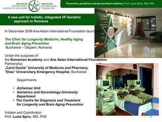 5656
A new unit for holistic, integrated 3P Geriatric
approach in Romania
Preventive, predictive and personalized medicine, Prof. Luiza Spiru, MD, PHD
In December 2008 Ana Aslan International Foundation launched
The Clinic for Longevity Medicine, Healthy Aging
and Brain Aging Prevention
Bucharest – Otopeni, Romania
Under the auspices of:
the Romanian Academy and Ana Aslan International Foundation
Partnership:
„Carol Davila” University of Medicine and Pharmacy,
“Elias” Universitary Emergency Hospital, Bucharest
Departments:
• Alzheimer Unit
• Geriatrics and Gerontology University
Department
• The Centre for Diagnosis and Treatment
for Longevity and Brain Aging Prevention
Initiator and Coordinator:
Prof. Luiza Spiru, MD, PhD
 