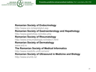58
Romanian Society of Endocrinology
http://www.sre.ro/asp/statut.asp
Romanian Society of Gastroenterology and Hepathology
http://www.gastrohep.ro/index.php
Romanian Society of Rheumatology
http://www.srreumatologie.ro/index1.html
Romanian Society of Dermatology
www.srd.ro
The Romanian Society of Medical Informatics
http://www.medinfo.umft.ro/rsmi/
Romanian Society of Ultrasound in Medicine and Biology
http://www.srumb.ro/
Preventive, predictive and personalized medicine, Prof. Luiza Spiru, MD, PHD
 