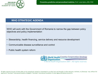 All rights reserved. No part of these slides can be reproduced, stocked or transmitted in no other form and through no other electronic, mechanic, or photocopy way, without the
approval of “Ana Aslan” International Academy of Aging®© “Ana Aslan” International Foundation ®© Brain Aging International Journal ®©.
Preventive, predictive and personalized medicine, Prof. Luiza Spiru, MD, PHD
WHO STRATEGIC AGENDA
WHO will work with the Government of Romania to narrow the gap between policy
objectives and policy implementation
• Stewardship, health financing, service delivery and resource development
• Communicable disease surveillance and control
• Public health system reform
© World Health Organization 2007 – All rights reserved.
 