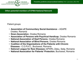 61
Other potential members of EPMA National Network
Patient groups
• Association of Communitary Social Assistance – AGAPE
Oradea, Romania
• Down Association, Oradea Romania
• Association of Persons with Psychical Handicap, Oradea Romania
• National Association of Deaf Persons, Oradea Romania
• National Association of Blind Persons, Oradea Romania
• Coalition of the Organizations of the Patients with Chronic
Diseases - C.O.P.A.C., Bucharest, Romania
• National League for Rare Diseases (APWR), Zalau, Salaj, Romania
• National Association for Patients’ Protection, Bucharest, Romania
Preventive, predictive and personalized medicine, Prof. Luiza Spiru, MD, PHD
 