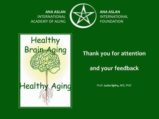 ANA ASLAN
INTERNATIONAL
ACADEMY OF AGING
ANA ASLAN
INTERNATIONAL
FOUNDATION
Thank you for attention
and your feedback
Healthy
Brain Aging
Healthy Aging Prof. Luiza Spiru, MD, PhD
 