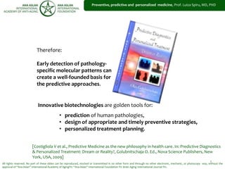 1
Preventive, predictive and personalized medicine, Prof. Luiza Spiru, MD, PHD
All rights reserved. No part of these slides can be reproduced, stocked or transmitted in no other form and through no other electronic, mechanic, or photocopy way, without the
approval of “Ana Aslan” International Academy of Aging®© “Ana Aslan” International Foundation ®© Brain Aging International Journal ®©.
Innovative biotechnologies are golden tools for:
• prediction of human pathologies,
• design of appropriate and timely preventive strategies,
• personalized treatment planning.
[Costigliola V et al., Predictive Medicine as the new philosophy in health care. In: Predictive Diagnostics
& Personalized Treatment: Dream or Reality?, Golubnitschaja O. Ed., Nova Science Publishers, New
York, USA, 2009]
Therefore:
Early detection of pathology-
specific molecular patterns can
create a well-founded basis for
the predictive approaches.
 