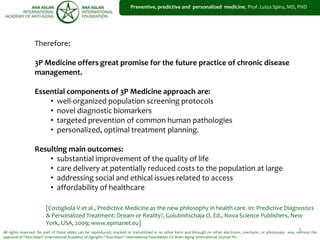 1
Preventive, predictive and personalized medicine, Prof. Luiza Spiru, MD, PHD
All rights reserved. No part of these slides can be reproduced, stocked or transmitted in no other form and through no other electronic, mechanic, or photocopy way, without the
approval of “Ana Aslan” International Academy of Aging®© “Ana Aslan” International Foundation ®© Brain Aging International Journal ®©.
Therefore:
3P Medicine offers great promise for the future practice of chronic disease
management.
Essential components of 3P Medicine approach are:
• well-organized population screening protocols
• novel diagnostic biomarkers
• targeted prevention of common human pathologies
• personalized, optimal treatment planning.
Resulting main outcomes:
• substantial improvement of the quality of life
• care delivery at potentially reduced costs to the population at large
• addressing social and ethical issues related to access
• affordability of healthcare
[Costigliola V et al., Predictive Medicine as the new philosophy in health care. In: Predictive Diagnostics
& Personalized Treatment: Dream or Reality?, Golubnitschaja O. Ed., Nova Science Publishers, New
York, USA, 2009; www.epmanet.eu]
 