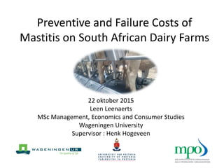 Preventive and Failure Costs of
Mastitis on South African Dairy Farms
22 oktober 2015
Leen Leenaerts
MSc Management, Economics and Consumer Studies
Wageningen University
Supervisor : Henk Hogeveen
 