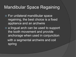 Mandibular Space Regaining
 For unilateral mandibular space
  regaining, the best choice is a fixed
  appliance and an archwire
 a lingual arch can be used to support
  the tooth movement and provide
  anchorage when used in conjunction
 with a segmental archwire and coil
  spring
 