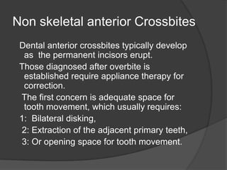 Non skeletal anterior Crossbites
 Dental anterior crossbites typically develop
  as the permanent incisors erupt.
 Those diagnosed after overbite is
  established require appliance therapy for
  correction.
 The first concern is adequate space for
  tooth movement, which usually requires:
 1: Bilateral disking,
 2: Extraction of the adjacent primary teeth,
 3: Or opening space for tooth movement.
 