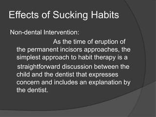 Effects of Sucking Habits
Non-dental Intervention:
               As the time of eruption of
  the permanent incisors approaches, the
  simplest approach to habit therapy is a
  straightforward discussion between the
  child and the dentist that expresses
  concern and includes an explanation by
  the dentist.
 