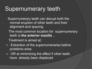 Supernumerary teeth
 Supernumerary teeth can disrupt both the
  normal eruption of other teeth and their
  alignment and spacing.
 The most common location for supernumerary
  teeth is the anterior maxilla .
 Treatment is aimed at:
 Extraction of the supernumeraries before
  problems arise
 OR at minimizing the effect if other teeth
  have already been displaced
 