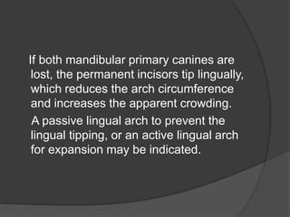 If both mandibular primary canines are
 lost, the permanent incisors tip lingually,
 which reduces the arch circumference
 and increases the apparent crowding.
 A passive lingual arch to prevent the
 lingual tipping, or an active lingual arch
 for expansion may be indicated.
 