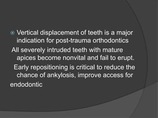  Vertical displacement of teeth is a major
  indication for post-trauma orthodontics
All severely intruded teeth with mature
  apices become nonvital and fail to erupt.
 Early repositioning is critical to reduce the
  chance of ankylosis, improve access for
endodontic
 