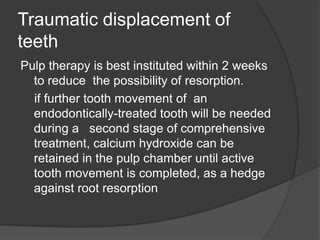 Traumatic displacement of
teeth
Pulp therapy is best instituted within 2 weeks
  to reduce the possibility of resorption.
  if further tooth movement of an
  endodontically-treated tooth will be needed
  during a second stage of comprehensive
  treatment, calcium hydroxide can be
  retained in the pulp chamber until active
  tooth movement is completed, as a hedge
  against root resorption
 
