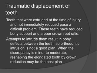 Traumatic displacement of
teeth
Teeth that were extruded at the time of injury
  and not immediately reduced pose a
  difficult problem. These teeth have reduced
  bony support and a poor crown root ratio.
Attempts to intrude them result in bony
  defects between the teeth, so orthodontic
  intrusion is not a good plan. When the
  discrepancy is minor to moderate,
  reshaping the elongated tooth by crown
  reduction may be the best plan
 