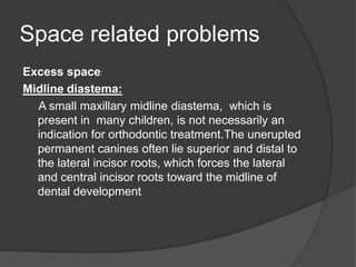 Space related problems
Excess space:
Midline diastema:
  A small maxillary midline diastema, which is
  present in many children, is not necessarily an
  indication for orthodontic treatment.The unerupted
  permanent canines often lie superior and distal to
  the lateral incisor roots, which forces the lateral
  and central incisor roots toward the midline of
  dental development
 