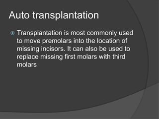 Auto transplantation
   Transplantation is most commonly used
    to move premolars into the location of
    missing incisors. It can also be used to
    replace missing first molars with third
    molars
 