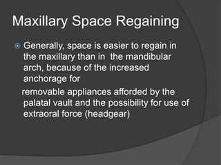 Maxillary Space Regaining
    Generally, space is easier to regain in
     the maxillary than in the mandibular
     arch, because of the increased
     anchorage for
    removable appliances afforded by the
     palatal vault and the possibility for use of
     extraoral force (headgear)
 